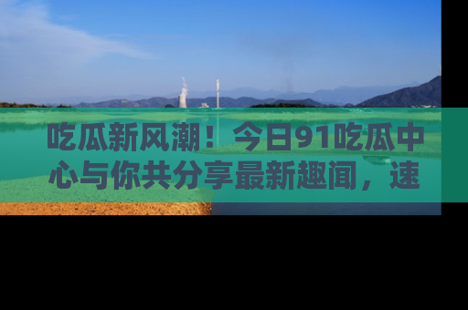 吃瓜新风潮！今日91吃瓜中心与你共分享最新趣闻，速来点击入口看看吧！
