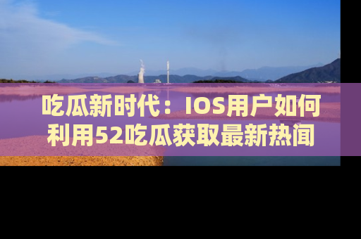 吃瓜新时代：IOS用户如何利用52吃瓜获取最新热闻