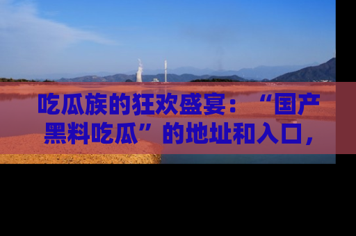 吃瓜族的狂欢盛宴：“国产黑料吃瓜”的地址和入口，让你尽情享受流行文化！