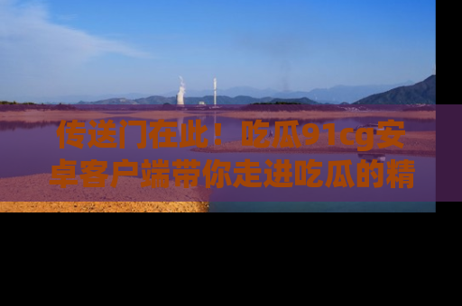 传送门在此！吃瓜91cg安卓客户端带你走进吃瓜的精彩世界
