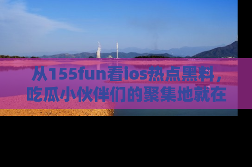 从155fun看ios热点黑料，吃瓜小伙伴们的聚集地就在这里！