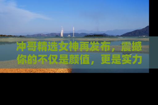冲哥精选女神再发布，震撼你的不仅是颜值，更是实力！