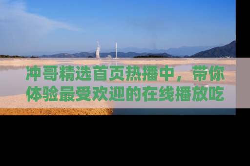 冲哥精选首页热播中，带你体验最受欢迎的在线播放吃瓜节目