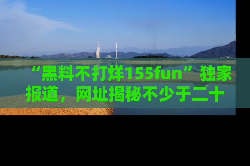 “黑料不打烊155fun”独家报道，网址揭秘不少于二十条惊人黑料新闻！