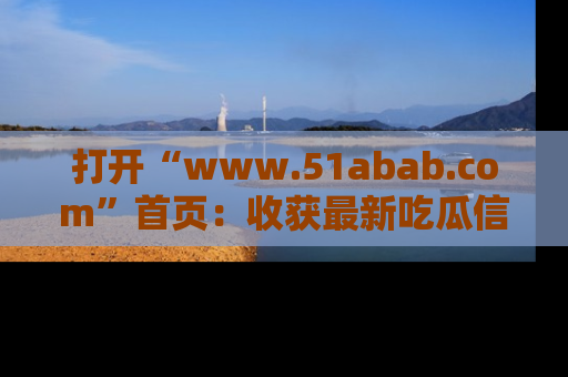 打开“www.51abab.com”首页：收获最新吃瓜信息，成为圈内明星动态达人！