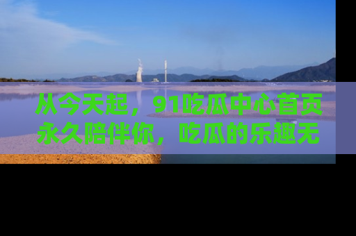 从今天起，91吃瓜中心首页永久陪伴你，吃瓜的乐趣无穷无尽！