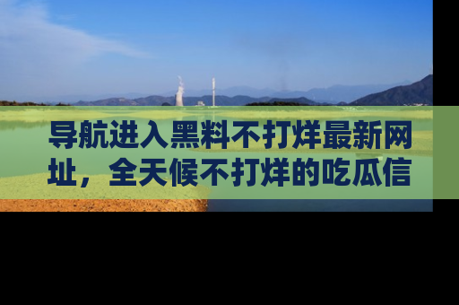 导航进入黑料不打烊最新网址，全天候不打烊的吃瓜信息为你奉上！