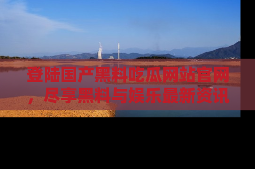 登陆国产黑料吃瓜网站官网，尽享黑料与娱乐最新资讯