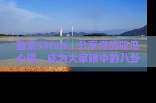 登录51fun，分享你的吃瓜心得，成为大家眼中的八卦专家！