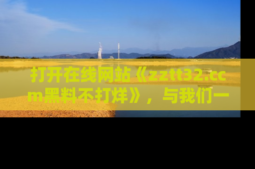 打开在线网站《zztt32.ccm黑料不打烊》，与我们一起揭露那些鲜为人知的黑料与明星秘密！