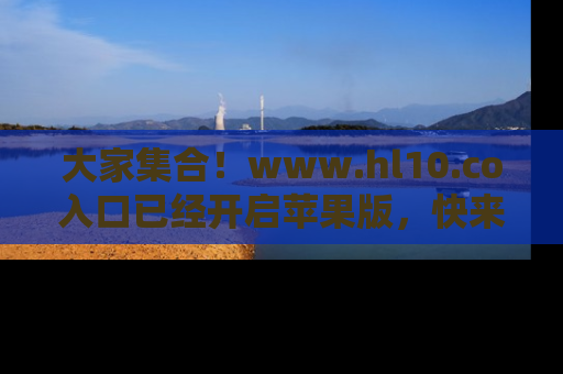 大家集合！www.hl10.co入口已经开启苹果版，快来一起享受吃瓜吧！