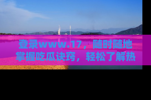 登录www.17，随时随地掌握吃瓜诀窍，轻松了解热点！