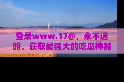 登录www.17@，永不迷路，获取最强大的吃瓜神器，解锁娱乐新动态。