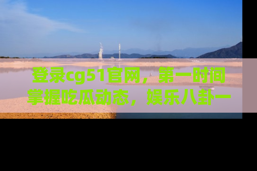 登录cg51官网，第一时间掌握吃瓜动态，娱乐八卦一网打尽！
