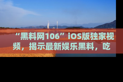 “黑料网106”iOS版独家视频，揭示最新娱乐黑料，吃瓜不停！