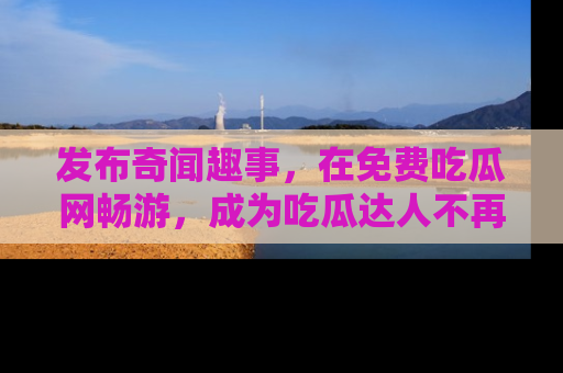 发布奇闻趣事，在免费吃瓜网畅游，成为吃瓜达人不再是梦！