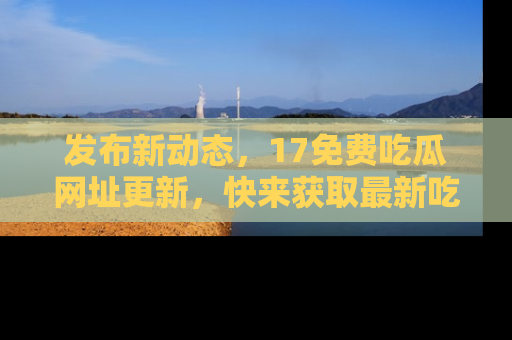 发布新动态，17免费吃瓜网址更新，快来获取最新吃瓜信息哦！