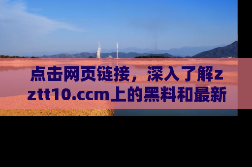 点击网页链接，深入了解zztt10.ccm上的黑料和最新消息！