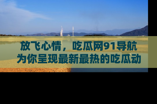放飞心情，吃瓜网91导航为你呈现最新最热的吃瓜动态！