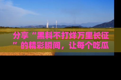 分享“黑料不打烊万里长征”的精彩瞬间，让每个吃瓜人都乐在其中！