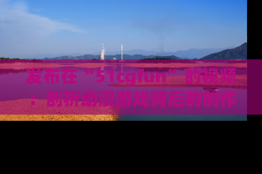 发布在“51cgfun”的视频：剖析动漫游戏背后的创作故事与文化意蕴！
