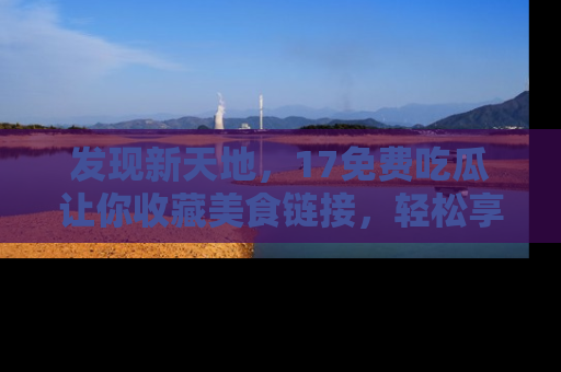 发现新天地，17免费吃瓜让你收藏美食链接，轻松享受美好生活