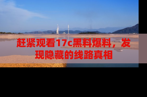 赶紧观看17c黑料爆料，发现隐藏的线路真相