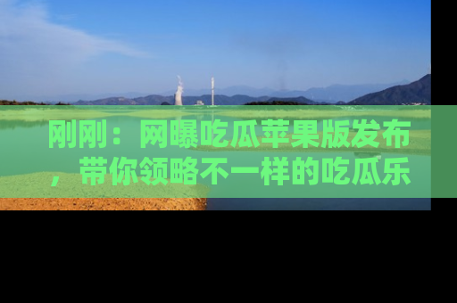 刚刚：网曝吃瓜苹果版发布，带你领略不一样的吃瓜乐趣！