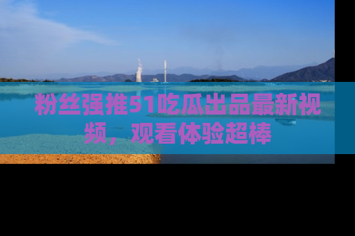 粉丝强推51吃瓜出品最新视频，观看体验超棒