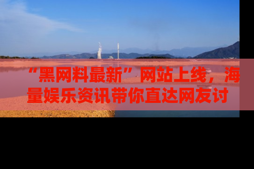 “黑网料最新”网站上线，海量娱乐资讯带你直达网友讨论的中心！