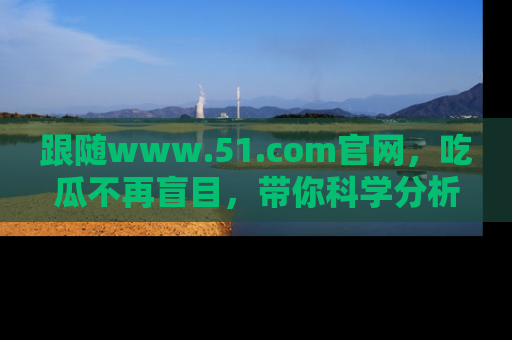 跟随www.51.com官网，吃瓜不再盲目，带你科学分析娱乐圈动态！