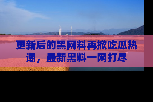 更新后的黑网料再掀吃瓜热潮，最新黑料一网打尽