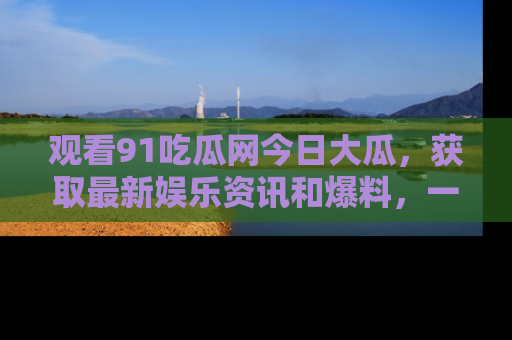 观看91吃瓜网今日大瓜，获取最新娱乐资讯和爆料，一起来围观！