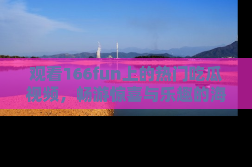观看166fun上的热门吃瓜视频，畅游惊喜与乐趣的海洋！