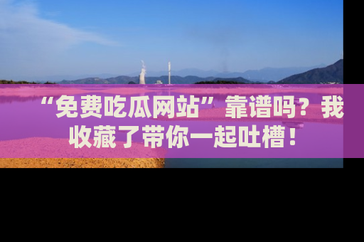 “免费吃瓜网站”靠谱吗？我收藏了带你一起吐槽！