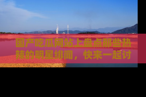 国产吃瓜网站上盘点那些热辣的明星绯闻，快来一起讨论吧！
