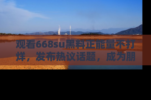 观看668su黑料正能量不打烊，发布热议话题，成为朋友圈焦点！
