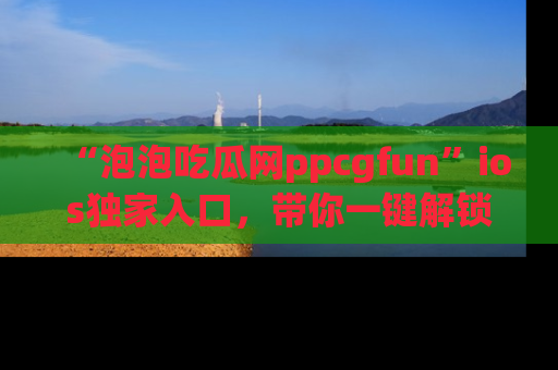 “泡泡吃瓜网ppcgfun”ios独家入口，带你一键解锁最新娱乐资讯，快来吃瓜！