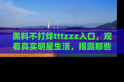 黑料不打烊tttzzz入口，观看真实明星生活，揭露那些不为人知的真相