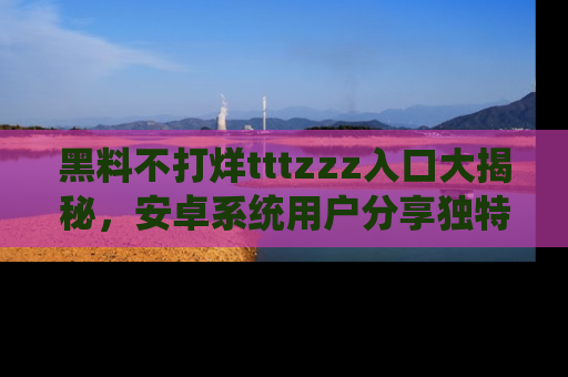 黑料不打烊tttzzz入口大揭秘，安卓系统用户分享独特的获取方式！