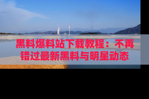 黑料爆料站下载教程：不再错过最新黑料与明星动态