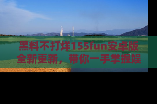 黑料不打烊155fun安卓版全新更新，带你一手掌握娱乐圈的秘密与八卦！