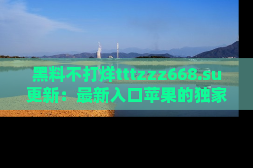 黑料不打烊tttzzz668.su更新：最新入口苹果的独家黑料，你不能错过的真相！