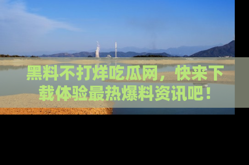 黑料不打烊吃瓜网，快来下载体验最热爆料资讯吧！