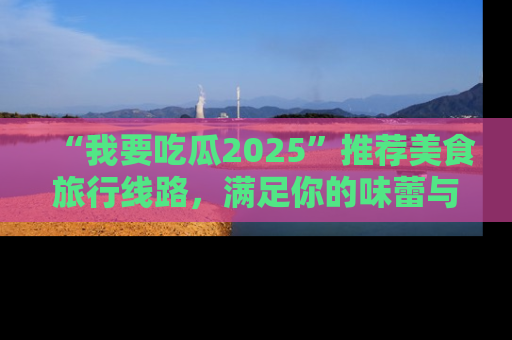 “我要吃瓜2025”推荐美食旅行线路，满足你的味蕾与好奇心