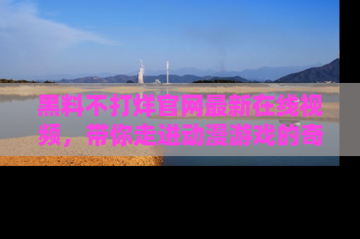 黑料不打烊官网最新在线视频，带你走进动漫游戏的奇幻与现实交汇处