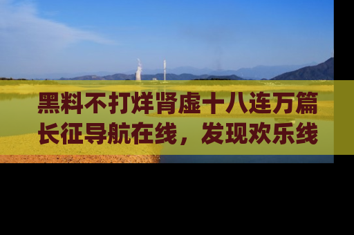 黑料不打烊肾虚十八连万篇长征导航在线，发现欢乐线路的最佳app推荐！