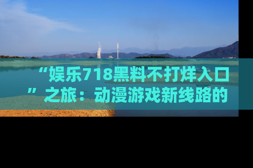 “娱乐718黑料不打烊入口”之旅：动漫游戏新线路的耀眼内幕曝光！