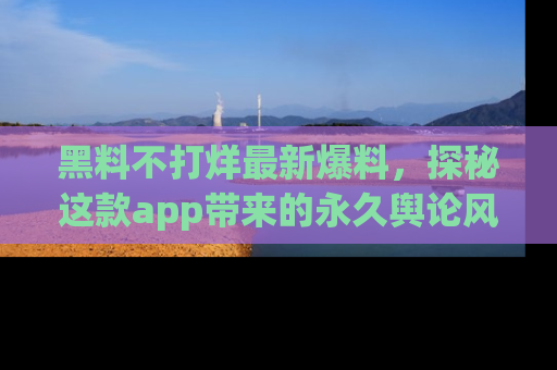 黑料不打烊最新爆料，探秘这款app带来的永久舆论风暴