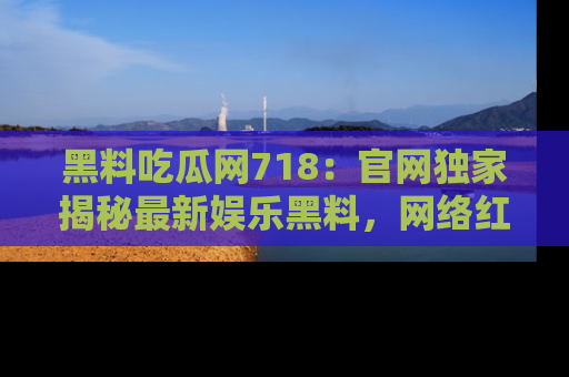 黑料吃瓜网718：官网独家揭秘最新娱乐黑料，网络红人齐聚一堂！